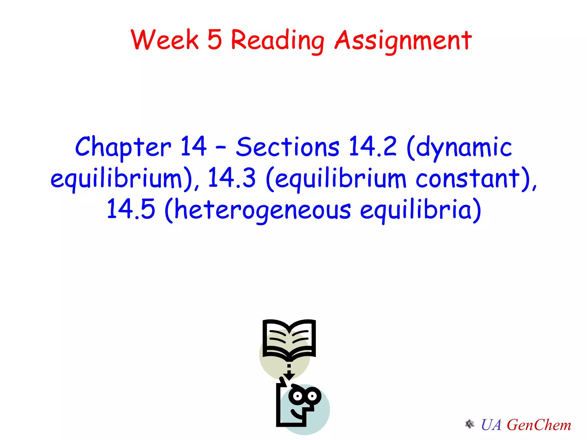 Week 5 Reading Assignment Chapter 14 – Sections 14.2 (dynamic equilibrium), 14.3 (equilibrium constant), 14.5 (heterogeneous equilibria) 