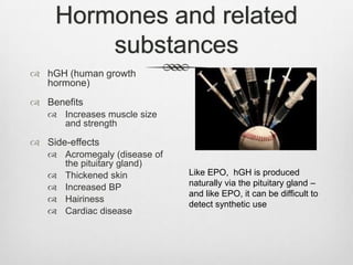 Hormones and related
substances
 hGH (human growth
hormone)
 Benefits
 Increases muscle size
and strength

 Side-effects
 Acromegaly (disease of
the pituitary gland)
 Thickened skin
 Increased BP
 Hairiness
 Cardiac disease

Like EPO, hGH is produced
naturally via the pituitary gland –
and like EPO, it can be difficult to
detect synthetic use

 
