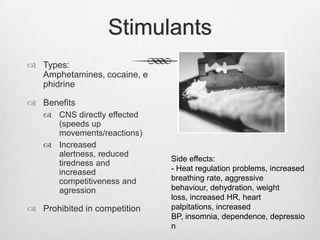 Stimulants
 Types:
Amphetamines, cocaine, e
phidrine
 Benefits
 CNS directly effected
(speeds up
movements/reactions)
 Increased
alertness, reduced
tiredness and
increased
competitiveness and
agression

 Prohibited in competition

Side effects:
- Heat regulation problems, increased
breathing rate, aggressive
behaviour, dehydration, weight
loss, increased HR, heart
palpitations, increased
BP, insomnia, dependence, depressio
n

 