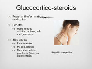 Glucocortico-steroids
 Power anti-inflammation
medication
 Benefits
 Used to treat
arthritis, asthma, infla
med joints etc

 Side effects
 Fluid retention
 Mood alteration
 Musculo-skeletal
problems (such as
osteoporosis)

Illegal in competition

 