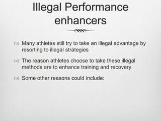 Illegal Performance
enhancers
 Many athletes still try to take an illegal advantage by
resorting to illegal strategies
 The reason athletes choose to take these illegal
methods are to enhance training and recovery
 Some other reasons could include:

 