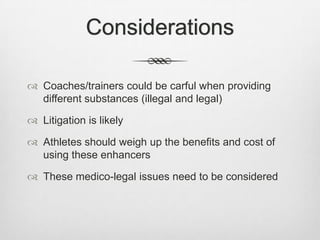Considerations
 Coaches/trainers could be carful when providing
different substances (illegal and legal)
 Litigation is likely

 Athletes should weigh up the benefits and cost of
using these enhancers
 These medico-legal issues need to be considered

 