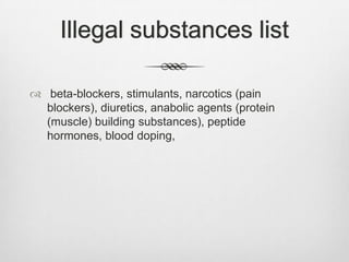 Illegal substances list
 beta-blockers, stimulants, narcotics (pain
blockers), diuretics, anabolic agents (protein
(muscle) building substances), peptide
hormones, blood doping,

 