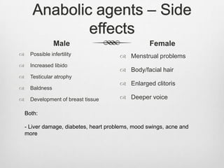 Anabolic agents – Side
effects
Male


Possible infertility



Increased libido



Female

Testicular atrophy



Baldness



Development of breast tissue

 Menstrual problems
 Body/facial hair
 Enlarged clitoris
 Deeper voice

Both:
- Liver damage, diabetes, heart problems, mood swings, acne and
more

 
