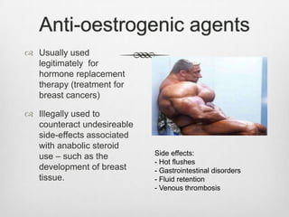 Anti-oestrogenic agents
 Usually used
legitimately for
hormone replacement
therapy (treatment for
breast cancers)
 Illegally used to
counteract undesireable
side-effects associated
with anabolic steroid
use – such as the
development of breast
tissue.

Side effects:
- Hot flushes
- Gastrointestinal disorders
- Fluid retention
- Venous thrombosis

 
