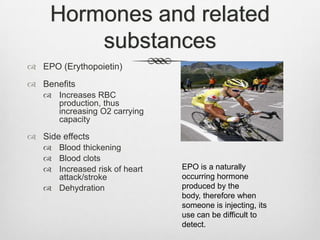 Hormones and related
substances
 EPO (Erythopoietin)
 Benefits
 Increases RBC
production, thus
increasing O2 carrying
capacity

 Side effects
 Blood thickening
 Blood clots
 Increased risk of heart
attack/stroke
 Dehydration

EPO is a naturally
occurring hormone
produced by the
body, therefore when
someone is injecting, its
use can be difficult to
detect.

 