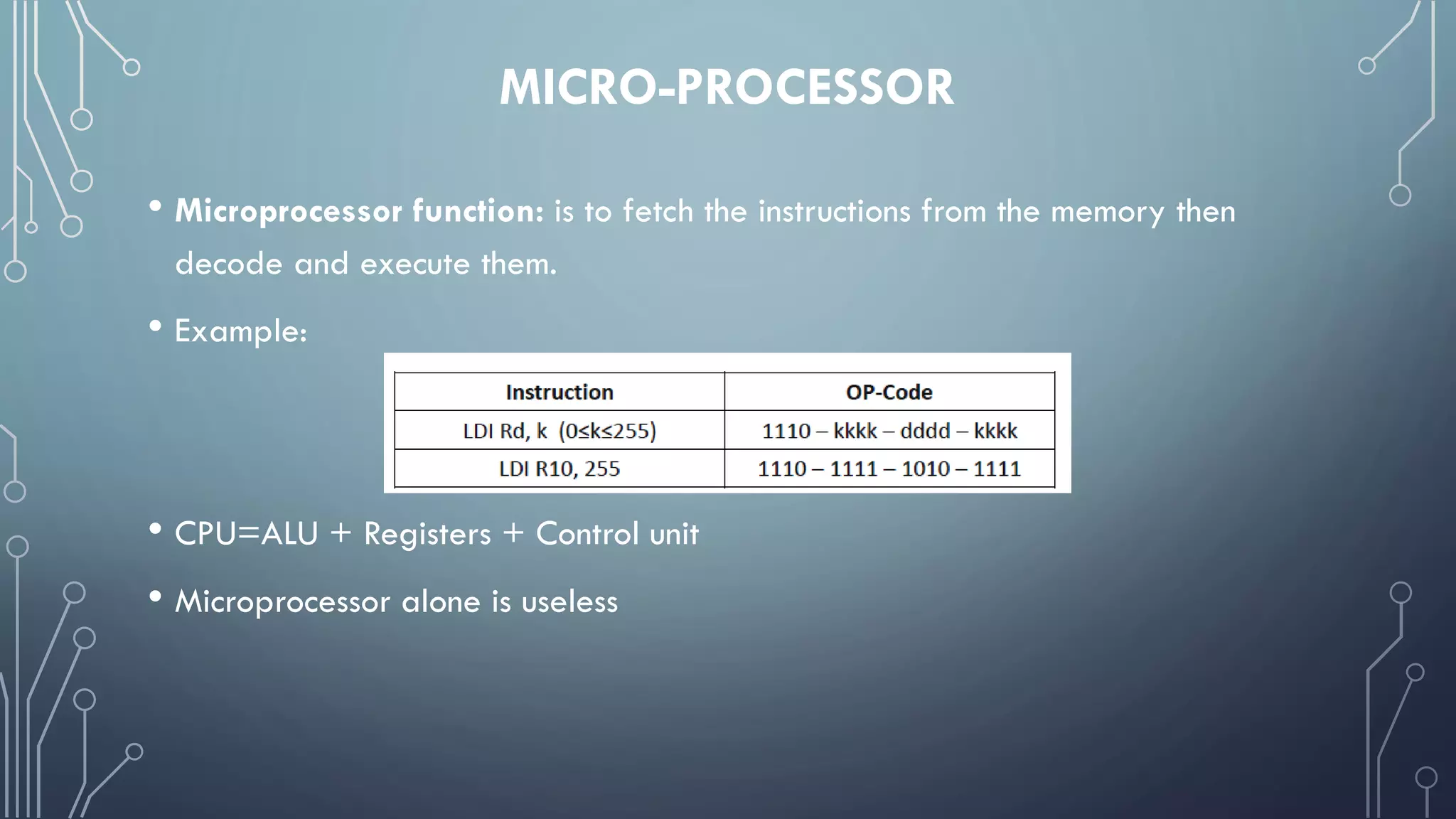MICRO-PROCESSOR
• Microprocessor function: is to fetch the instructions from the memory then
decode and execute them.
• Example:
• CPU=ALU + Registers + Control unit
• Microprocessor alone is useless
 