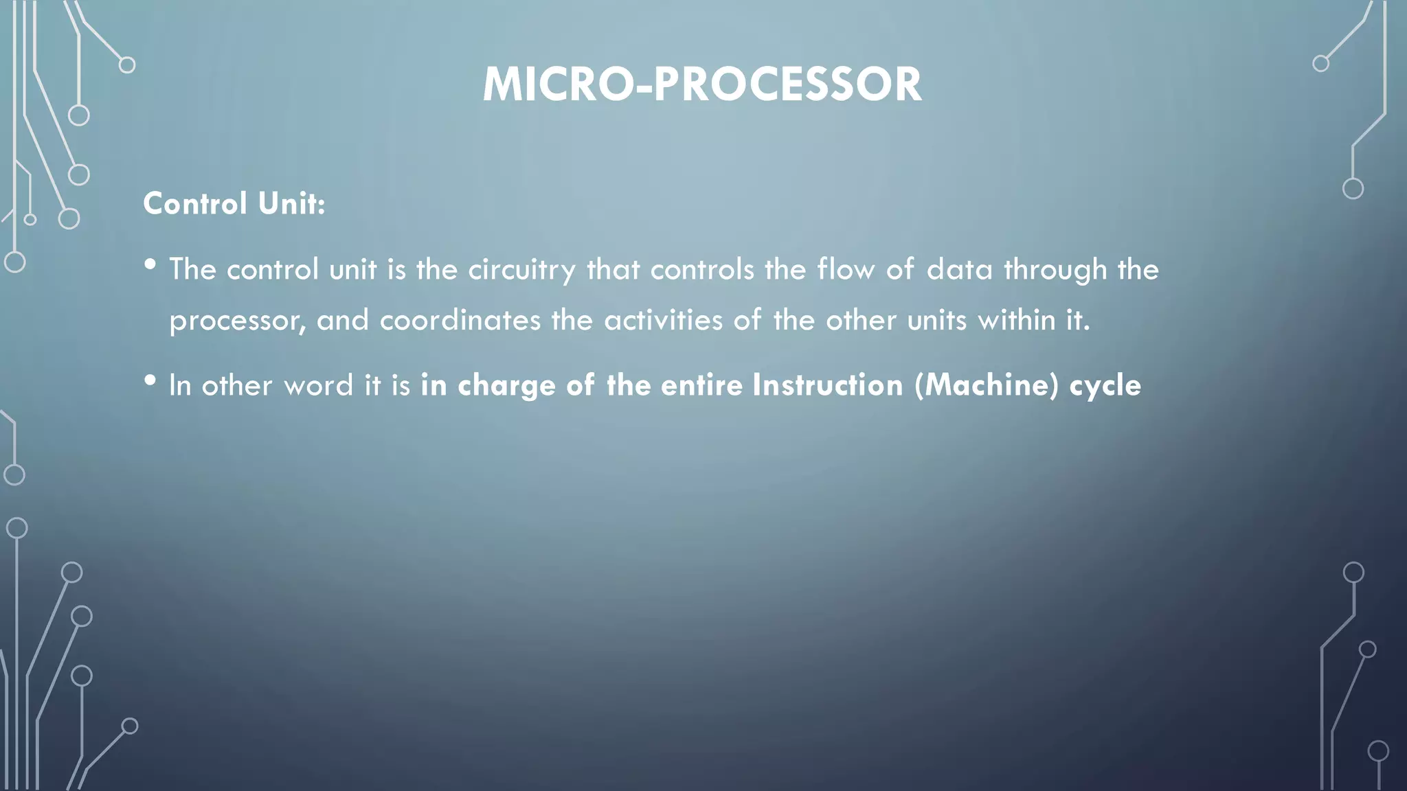 MICRO-PROCESSOR
Control Unit:
• The control unit is the circuitry that controls the flow of data through the
processor, and coordinates the activities of the other units within it.
• In other word it is in charge of the entire Instruction (Machine) cycle
 