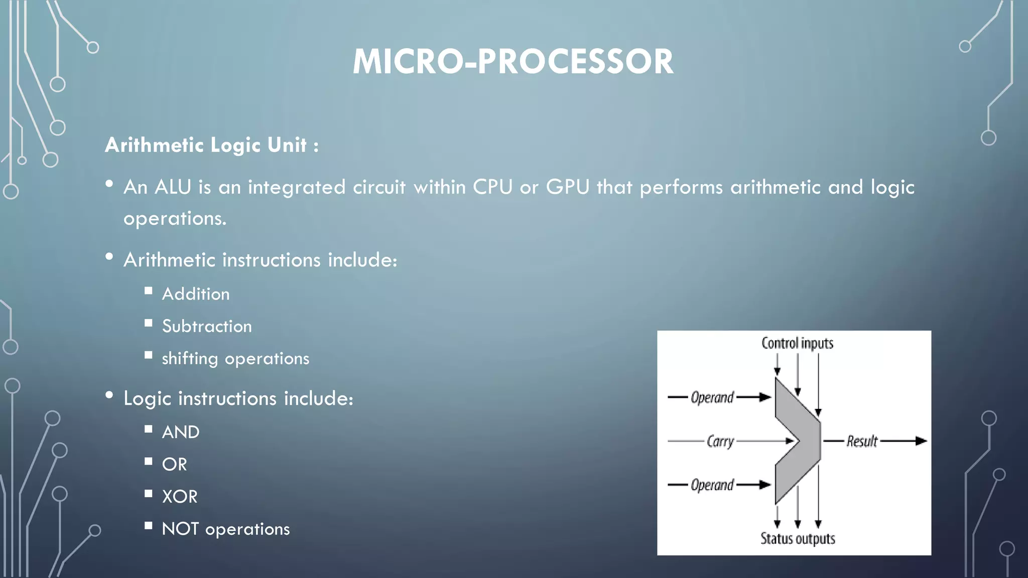 MICRO-PROCESSOR
Arithmetic Logic Unit :
• An ALU is an integrated circuit within CPU or GPU that performs arithmetic and logic
operations.
• Arithmetic instructions include:
 Addition
 Subtraction
 shifting operations
• Logic instructions include:
 AND
 OR
 XOR
 NOT operations
 