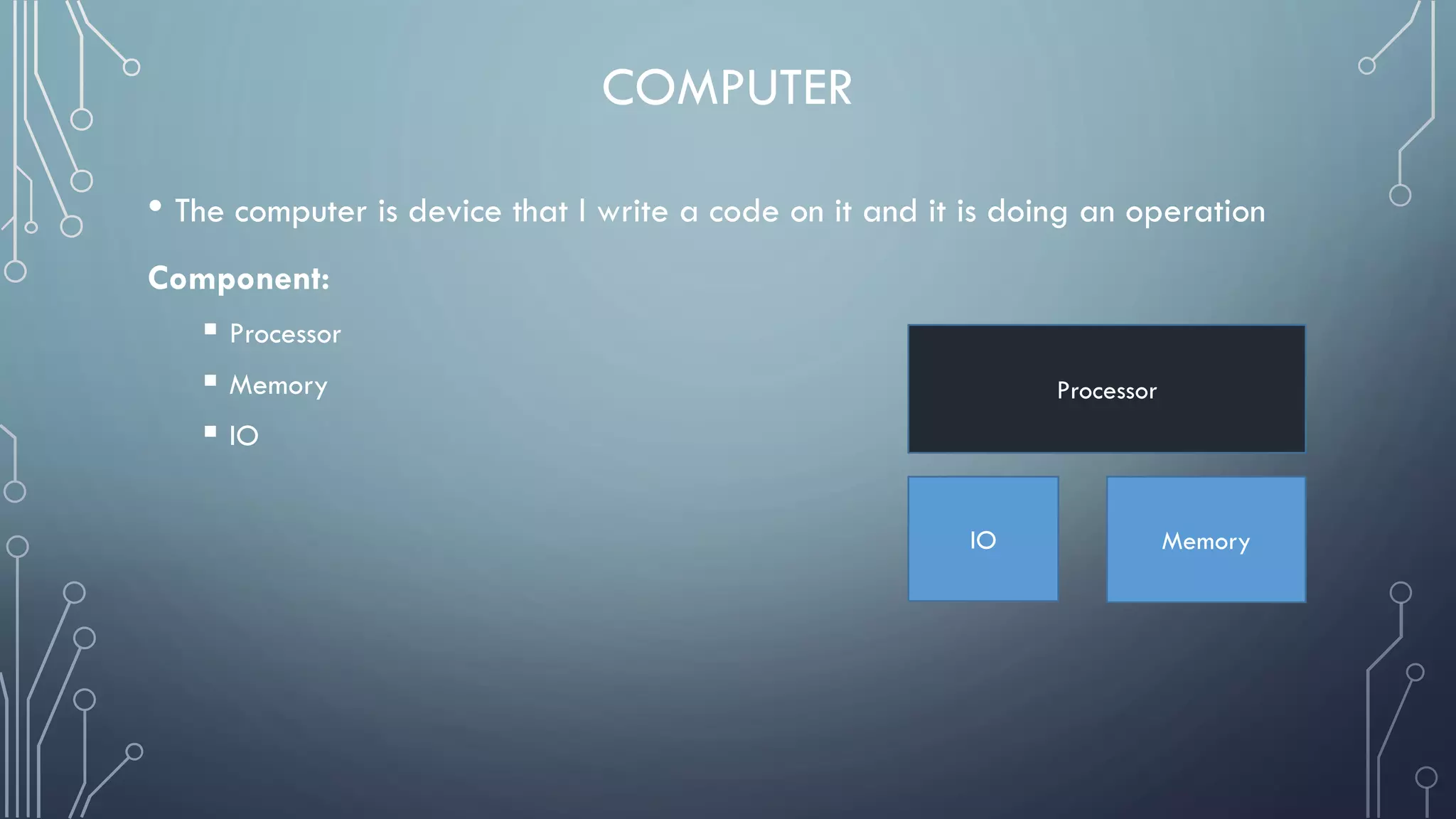 COMPUTER
• The computer is device that I write a code on it and it is doing an operation
Component:
 Processor
 Memory
 IO
Processor
IO Memory
 