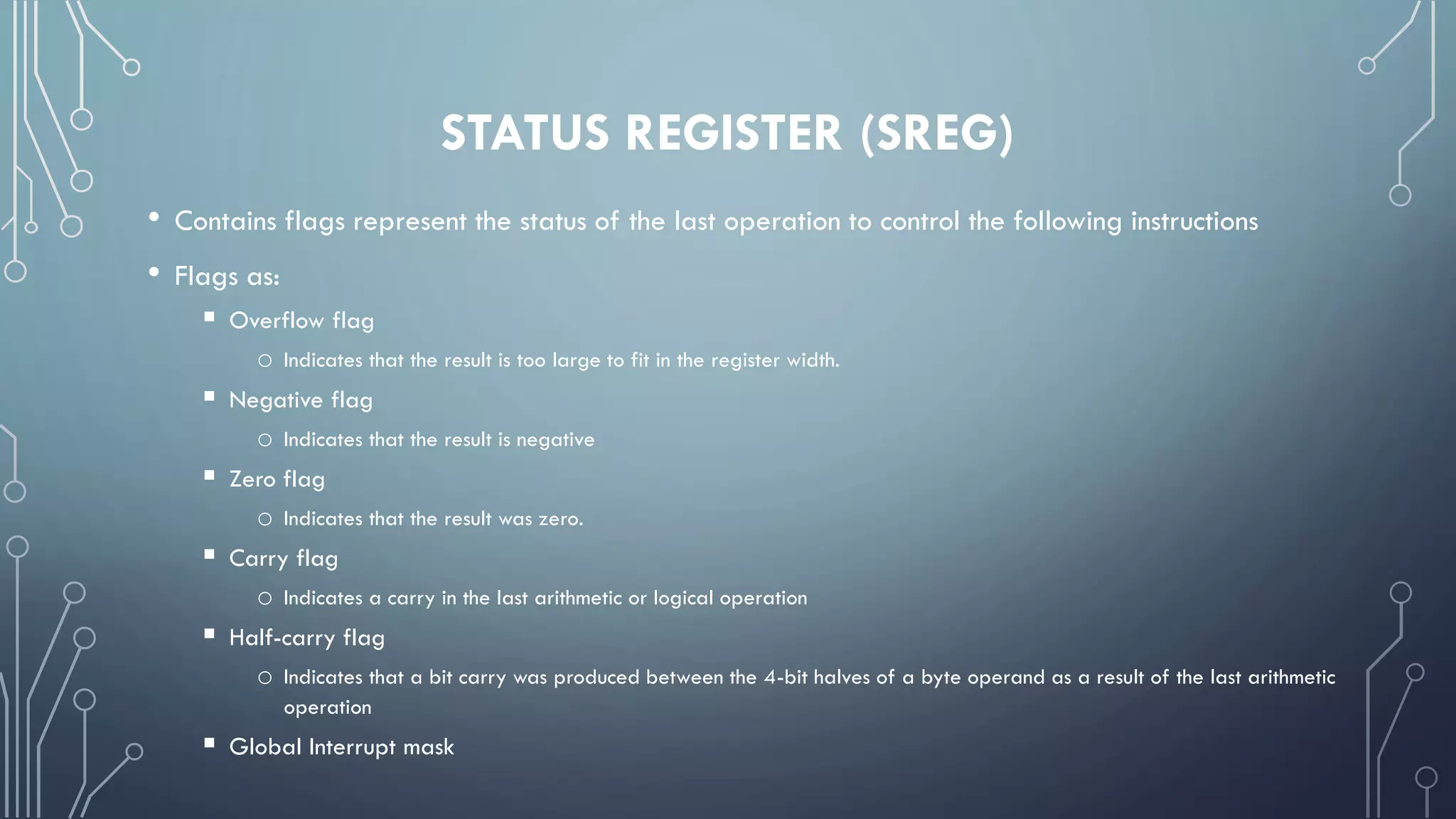 STATUS REGISTER (SREG)
• Contains flags represent the status of the last operation to control the following instructions
• Flags as:
 Overflow flag
o Indicates that the result is too large to fit in the register width.
 Negative flag
o Indicates that the result is negative
 Zero flag
o Indicates that the result was zero.
 Carry flag
o Indicates a carry in the last arithmetic or logical operation
 Half-carry flag
o Indicates that a bit carry was produced between the 4-bit halves of a byte operand as a result of the last arithmetic
operation
 Global Interrupt mask
 