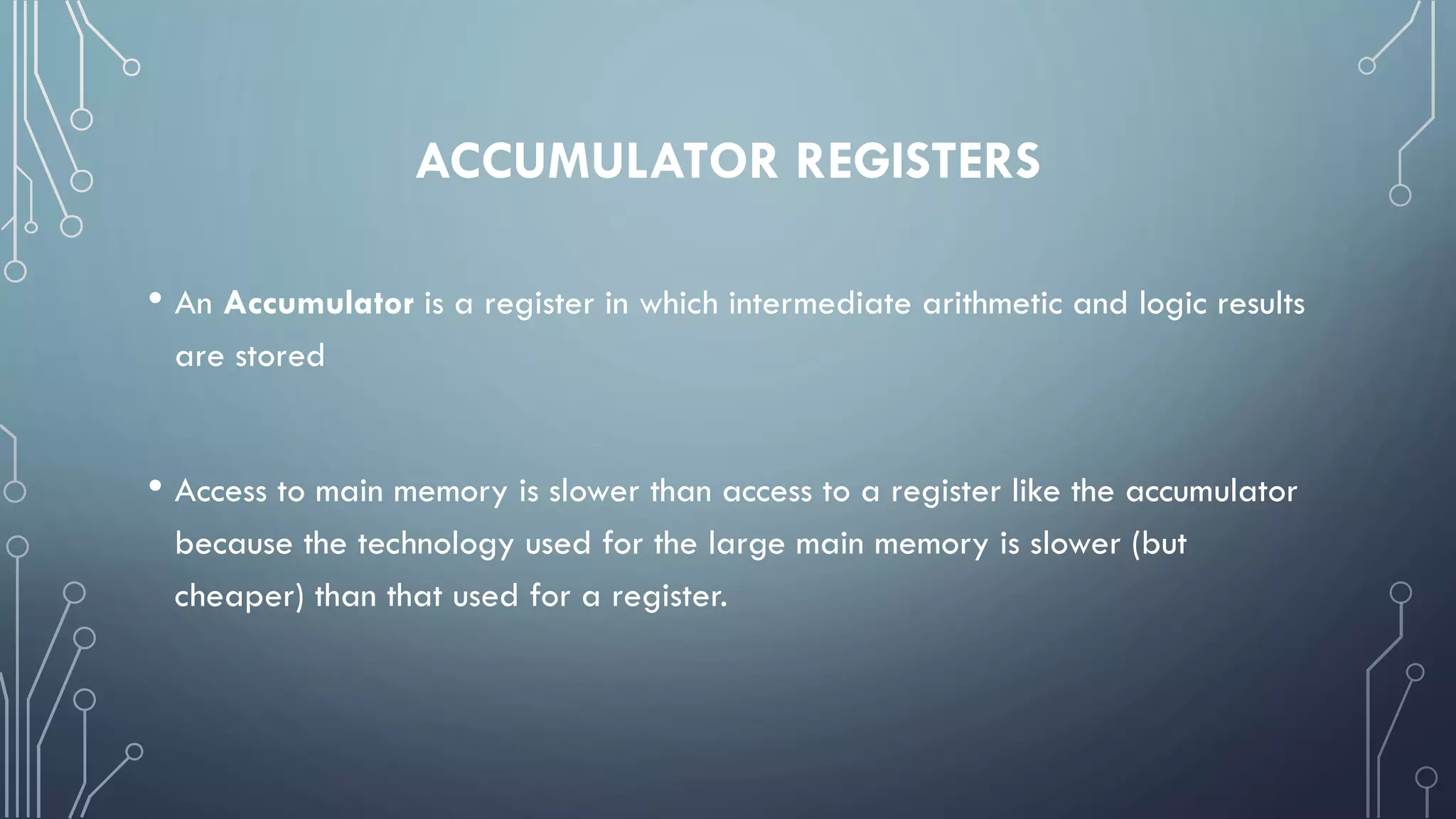 ACCUMULATOR REGISTERS
• An Accumulator is a register in which intermediate arithmetic and logic results
are stored
• Access to main memory is slower than access to a register like the accumulator
because the technology used for the large main memory is slower (but
cheaper) than that used for a register.
 