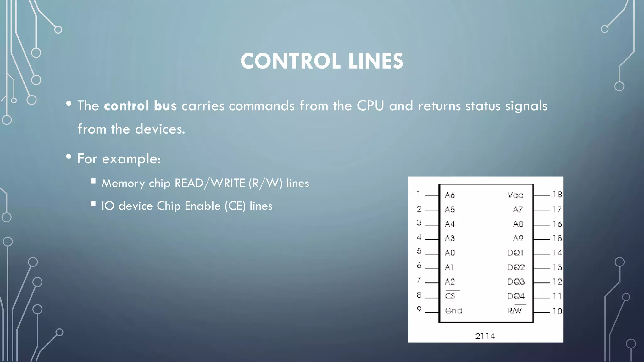CONTROL LINES
• The control bus carries commands from the CPU and returns status signals
from the devices.
• For example:
 Memory chip READ/WRITE (R/W) lines
 IO device Chip Enable (CE) lines
 