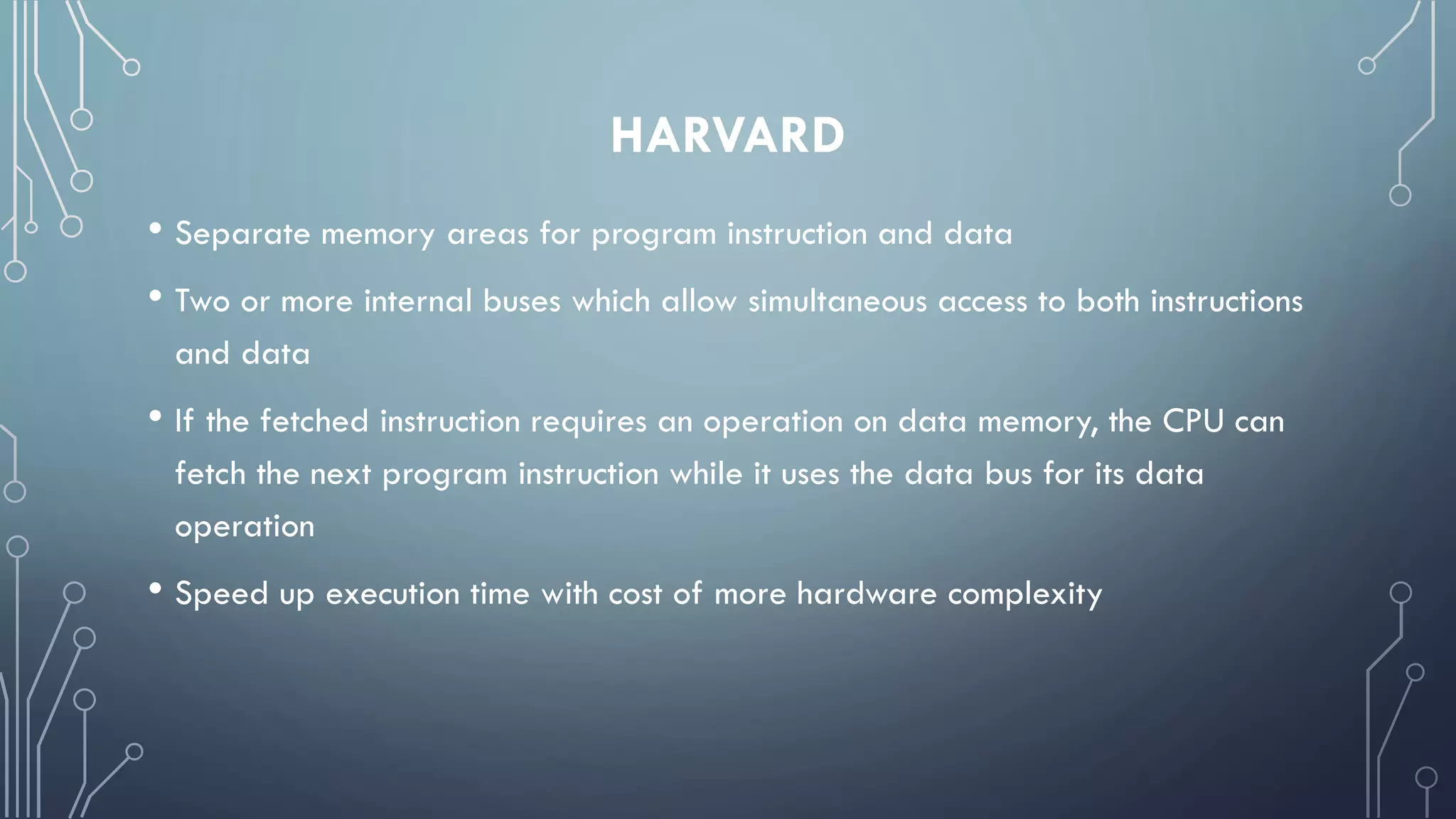 HARVARD
• Separate memory areas for program instruction and data
• Two or more internal buses which allow simultaneous access to both instructions
and data
• If the fetched instruction requires an operation on data memory, the CPU can
fetch the next program instruction while it uses the data bus for its data
operation
• Speed up execution time with cost of more hardware complexity
 