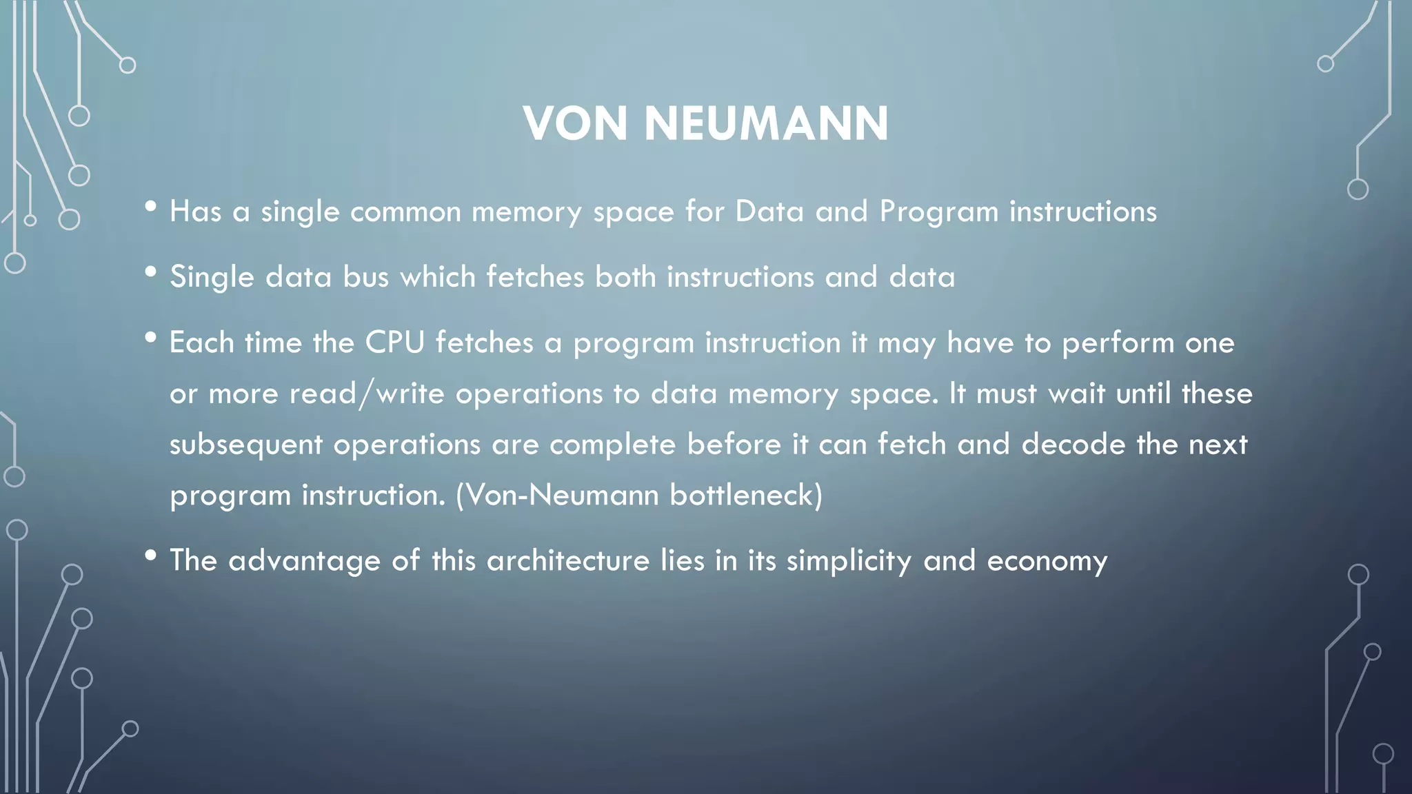 VON NEUMANN
• Has a single common memory space for Data and Program instructions
• Single data bus which fetches both instructions and data
• Each time the CPU fetches a program instruction it may have to perform one
or more read/write operations to data memory space. It must wait until these
subsequent operations are complete before it can fetch and decode the next
program instruction. (Von-Neumann bottleneck)
• The advantage of this architecture lies in its simplicity and economy
 