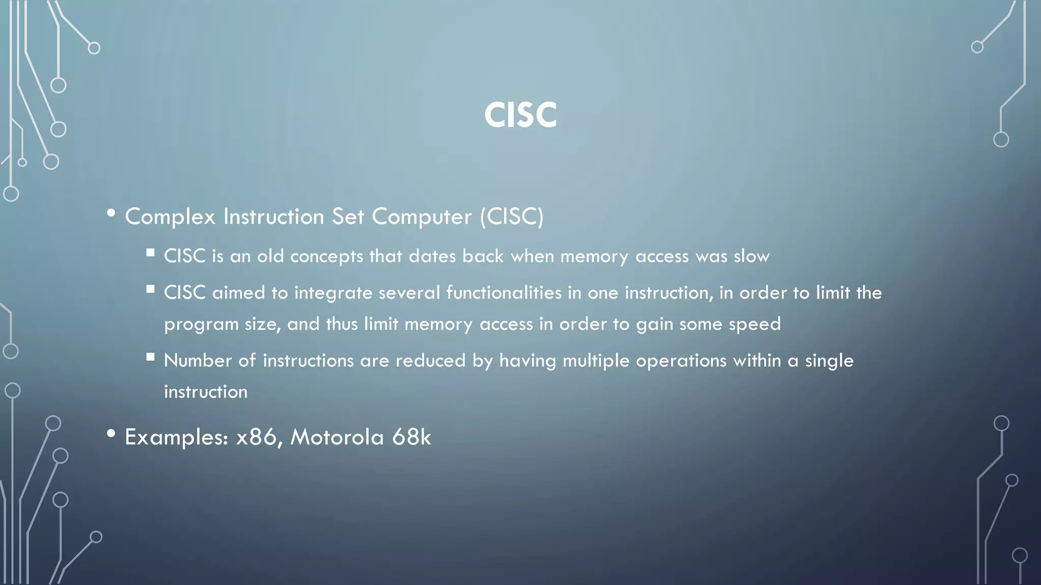 CISC
• Complex Instruction Set Computer (CISC)
 CISC is an old concepts that dates back when memory access was slow
 CISC aimed to integrate several functionalities in one instruction, in order to limit the
program size, and thus limit memory access in order to gain some speed
 Number of instructions are reduced by having multiple operations within a single
instruction
• Examples: x86, Motorola 68k
 