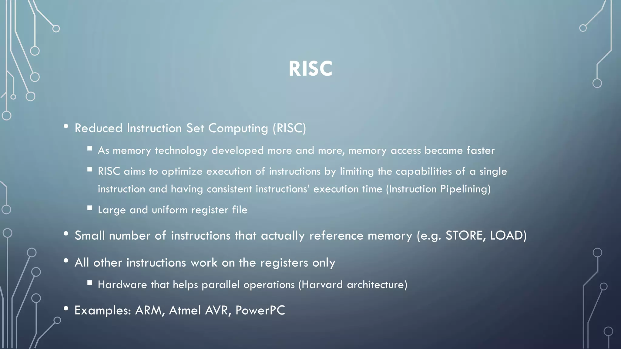 RISC
• Reduced Instruction Set Computing (RISC)
 As memory technology developed more and more, memory access became faster
 RISC aims to optimize execution of instructions by limiting the capabilities of a single
instruction and having consistent instructions’ execution time (Instruction Pipelining)
 Large and uniform register file
• Small number of instructions that actually reference memory (e.g. STORE, LOAD)
• All other instructions work on the registers only
 Hardware that helps parallel operations (Harvard architecture)
• Examples: ARM, Atmel AVR, PowerPC
 