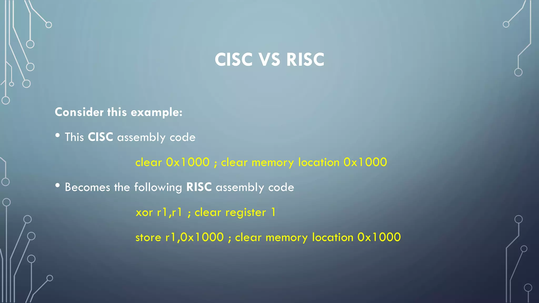 CISC VS RISC
Consider this example:
• This CISC assembly code
clear 0x1000 ; clear memory location 0x1000
• Becomes the following RISC assembly code
xor r1,r1 ; clear register 1
store r1,0x1000 ; clear memory location 0x1000
 