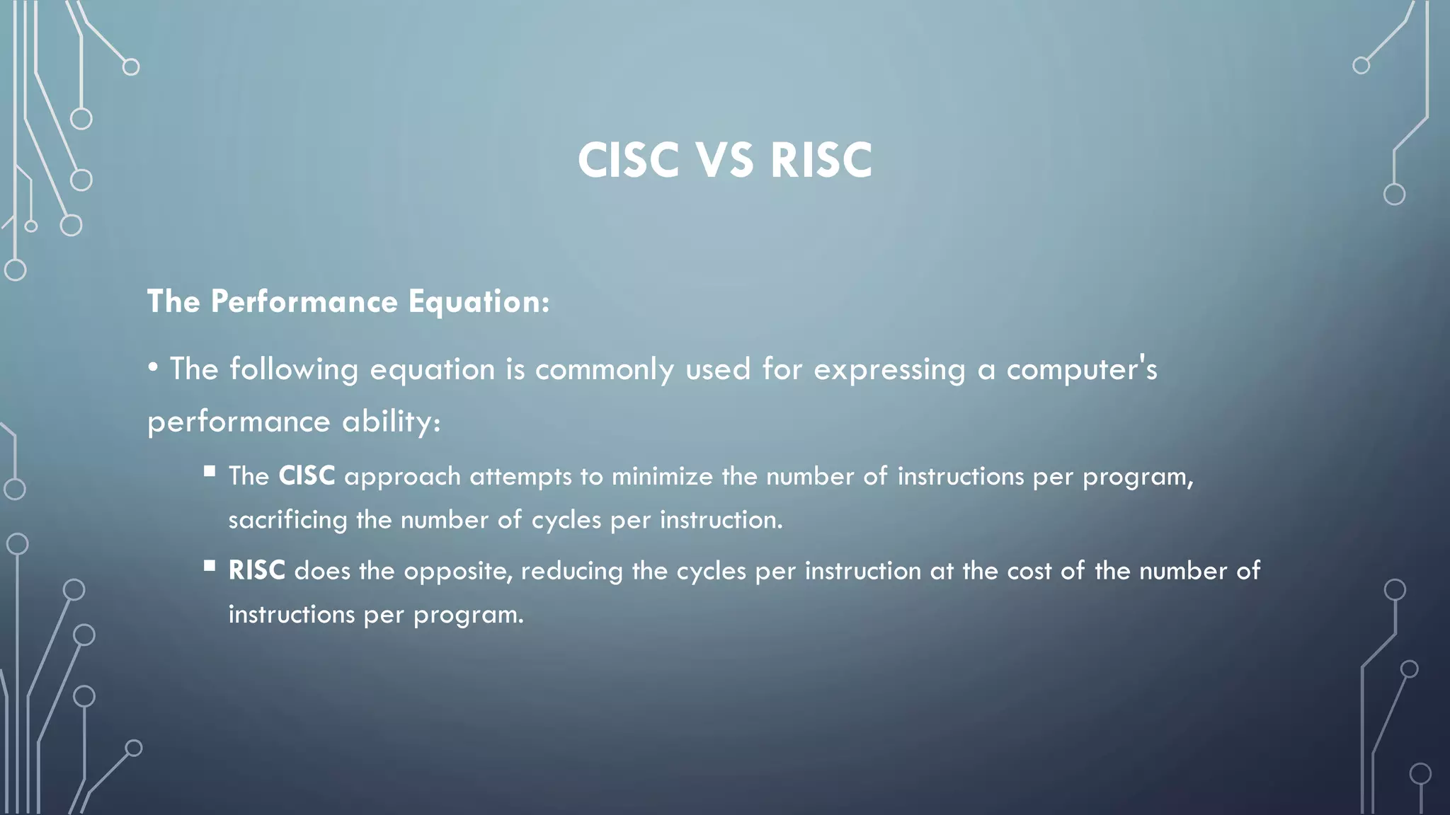 CISC VS RISC
The Performance Equation:
• The following equation is commonly used for expressing a computer's
performance ability:
 The CISC approach attempts to minimize the number of instructions per program,
sacrificing the number of cycles per instruction.
 RISC does the opposite, reducing the cycles per instruction at the cost of the number of
instructions per program.
 