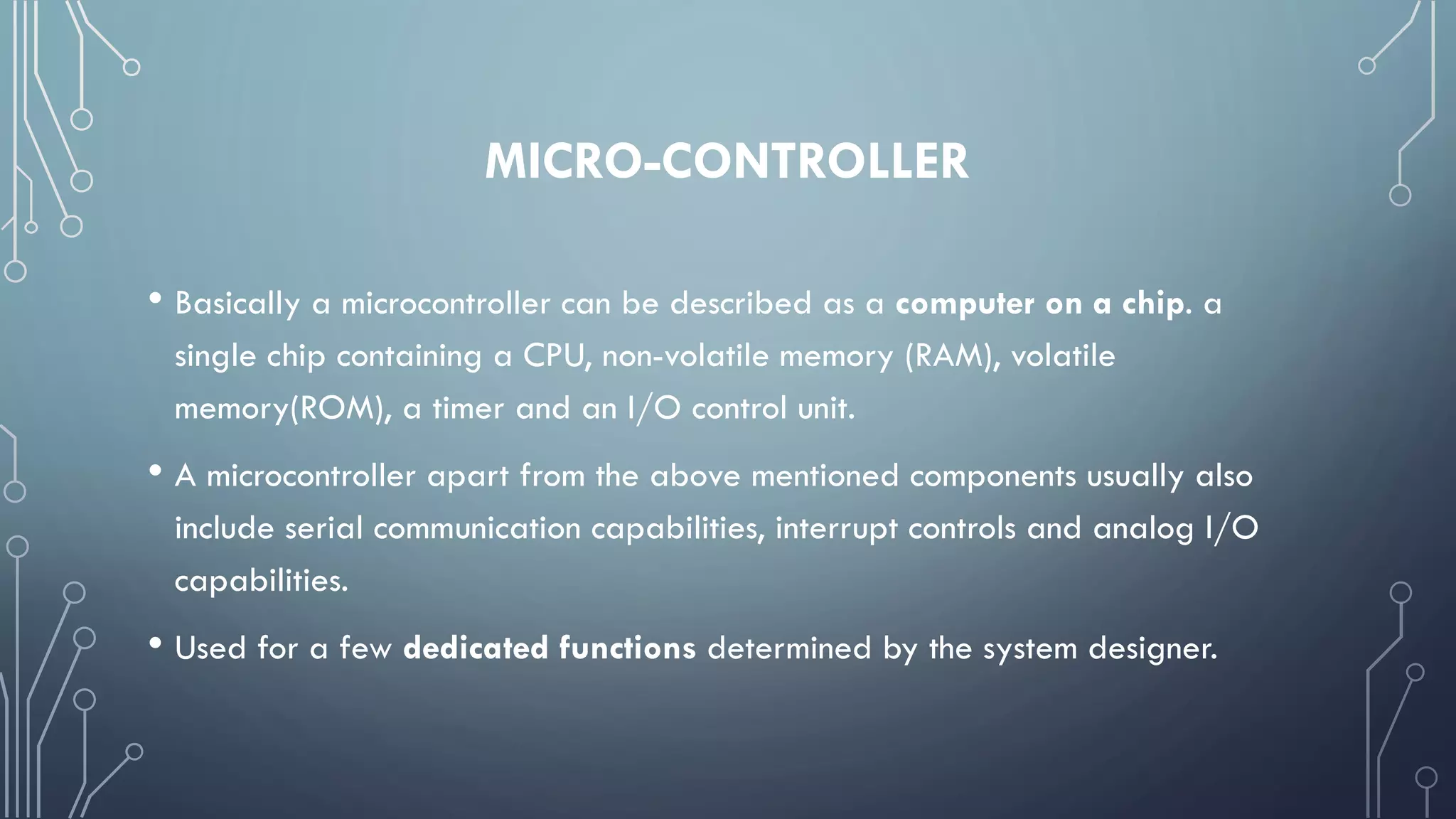 MICRO-CONTROLLER
• Basically a microcontroller can be described as a computer on a chip. a
single chip containing a CPU, non-volatile memory (RAM), volatile
memory(ROM), a timer and an I/O control unit.
• A microcontroller apart from the above mentioned components usually also
include serial communication capabilities, interrupt controls and analog I/O
capabilities.
• Used for a few dedicated functions determined by the system designer.
 