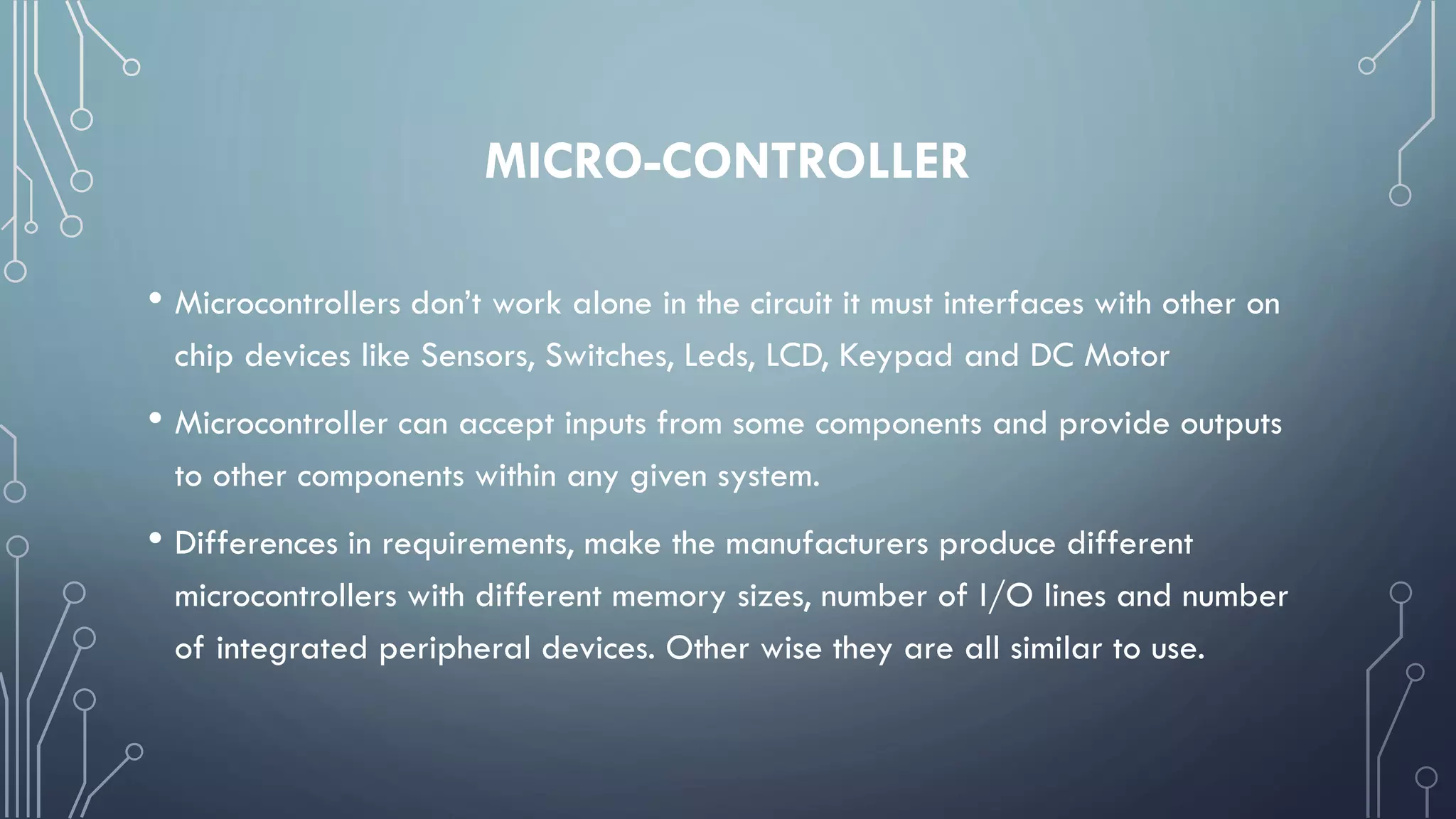 MICRO-CONTROLLER
• Microcontrollers don’t work alone in the circuit it must interfaces with other on
chip devices like Sensors, Switches, Leds, LCD, Keypad and DC Motor
• Microcontroller can accept inputs from some components and provide outputs
to other components within any given system.
• Differences in requirements, make the manufacturers produce different
microcontrollers with different memory sizes, number of I/O lines and number
of integrated peripheral devices. Other wise they are all similar to use.
 