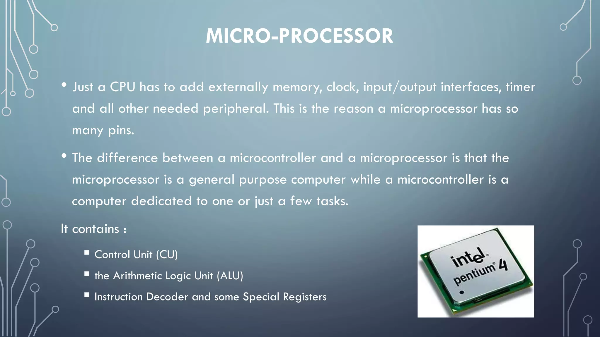 MICRO-PROCESSOR
• Just a CPU has to add externally memory, clock, input/output interfaces, timer
and all other needed peripheral. This is the reason a microprocessor has so
many pins.
• The difference between a microcontroller and a microprocessor is that the
microprocessor is a general purpose computer while a microcontroller is a
computer dedicated to one or just a few tasks.
It contains :
 Control Unit (CU)
 the Arithmetic Logic Unit (ALU)
 Instruction Decoder and some Special Registers
 