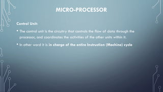 MICRO-PROCESSOR
Control Unit:
• The control unit is the circuitry that controls the flow of data through the
processor, and coordinates the activities of the other units within it.
• In other word it is in charge of the entire Instruction (Machine) cycle
 