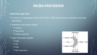 MICRO-PROCESSOR
Arithmetic Logic Unit :
• An ALU is an integrated circuit within CPU or GPU that performs arithmetic and logic
operations.
• Arithmetic instructions include:
 Addition
 Subtraction
 shifting operations
• Logic instructions include:
 AND
 OR
 XOR
 NOT operations
 