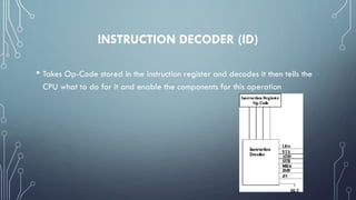INSTRUCTION DECODER (ID)
• Takes Op-Code stored in the instruction register and decodes it then tells the
CPU what to do for it and enable the components for this operation
 