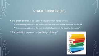 STACK POINTER (SP)
• The stack pointer is basically a register that holds either:
 "the memory address of the last location on that stack where data are stored“ or
 "the memory address of the next available location on the stack to store data"
• The definition depends on the design of the μC
 