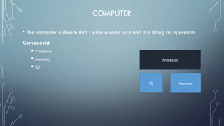 COMPUTER
• The computer is device that I write a code on it and it is doing an operation
Component:
 Processor
 Memory
 IO
Processor
IO Memory
 