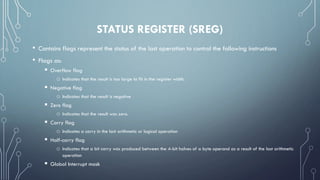 STATUS REGISTER (SREG)
• Contains flags represent the status of the last operation to control the following instructions
• Flags as:
 Overflow flag
o Indicates that the result is too large to fit in the register width.
 Negative flag
o Indicates that the result is negative
 Zero flag
o Indicates that the result was zero.
 Carry flag
o Indicates a carry in the last arithmetic or logical operation
 Half-carry flag
o Indicates that a bit carry was produced between the 4-bit halves of a byte operand as a result of the last arithmetic
operation
 Global Interrupt mask
 