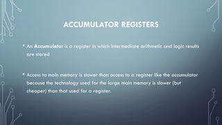 ACCUMULATOR REGISTERS
• An Accumulator is a register in which intermediate arithmetic and logic results
are stored
• Access to main memory is slower than access to a register like the accumulator
because the technology used for the large main memory is slower (but
cheaper) than that used for a register.
 