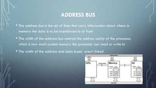 ADDRESS BUS
• The address bus is the set of lines that carry information about where in
memory the data is to be transferred to or from
• The width of the address bus controls the address ability of the processor,
which is how much system memory the processor can read or write to
• The width of the address and data buses aren't linked
 
