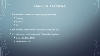 EMBEDDED SYSTEMS
• Embedded systems is computing system have
 Processor
 Memory
 IO
• But minimal specification because it has one job
• It is two ways to impalement Embedded systems
 System On Chip (SOC)
 System Board (SB)
 