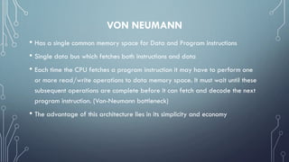 VON NEUMANN
• Has a single common memory space for Data and Program instructions
• Single data bus which fetches both instructions and data
• Each time the CPU fetches a program instruction it may have to perform one
or more read/write operations to data memory space. It must wait until these
subsequent operations are complete before it can fetch and decode the next
program instruction. (Von-Neumann bottleneck)
• The advantage of this architecture lies in its simplicity and economy
 