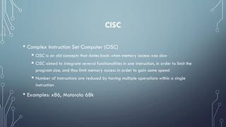 CISC
• Complex Instruction Set Computer (CISC)
 CISC is an old concepts that dates back when memory access was slow
 CISC aimed to integrate several functionalities in one instruction, in order to limit the
program size, and thus limit memory access in order to gain some speed
 Number of instructions are reduced by having multiple operations within a single
instruction
• Examples: x86, Motorola 68k
 