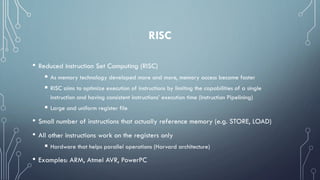 RISC
• Reduced Instruction Set Computing (RISC)
 As memory technology developed more and more, memory access became faster
 RISC aims to optimize execution of instructions by limiting the capabilities of a single
instruction and having consistent instructions’ execution time (Instruction Pipelining)
 Large and uniform register file
• Small number of instructions that actually reference memory (e.g. STORE, LOAD)
• All other instructions work on the registers only
 Hardware that helps parallel operations (Harvard architecture)
• Examples: ARM, Atmel AVR, PowerPC
 