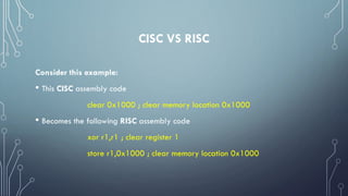 CISC VS RISC
Consider this example:
• This CISC assembly code
clear 0x1000 ; clear memory location 0x1000
• Becomes the following RISC assembly code
xor r1,r1 ; clear register 1
store r1,0x1000 ; clear memory location 0x1000
 
