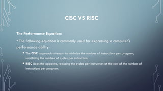 CISC VS RISC
The Performance Equation:
• The following equation is commonly used for expressing a computer's
performance ability:
 The CISC approach attempts to minimize the number of instructions per program,
sacrificing the number of cycles per instruction.
 RISC does the opposite, reducing the cycles per instruction at the cost of the number of
instructions per program.
 