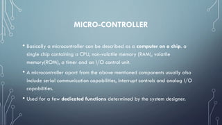 MICRO-CONTROLLER
• Basically a microcontroller can be described as a computer on a chip. a
single chip containing a CPU, non-volatile memory (RAM), volatile
memory(ROM), a timer and an I/O control unit.
• A microcontroller apart from the above mentioned components usually also
include serial communication capabilities, interrupt controls and analog I/O
capabilities.
• Used for a few dedicated functions determined by the system designer.
 