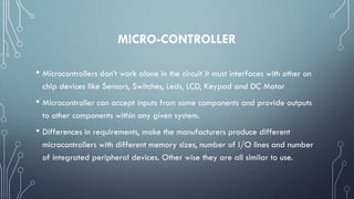 MICRO-CONTROLLER
• Microcontrollers don’t work alone in the circuit it must interfaces with other on
chip devices like Sensors, Switches, Leds, LCD, Keypad and DC Motor
• Microcontroller can accept inputs from some components and provide outputs
to other components within any given system.
• Differences in requirements, make the manufacturers produce different
microcontrollers with different memory sizes, number of I/O lines and number
of integrated peripheral devices. Other wise they are all similar to use.
 