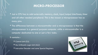 MICRO-PROCESSOR
• Just a CPU has to add externally memory, clock, input/output interfaces, timer
and all other needed peripheral. This is the reason a microprocessor has so
many pins.
• The difference between a microcontroller and a microprocessor is that the
microprocessor is a general purpose computer while a microcontroller is a
computer dedicated to one or just a few tasks.
It contains :
 Control Unit (CU)
 the Arithmetic Logic Unit (ALU)
 Instruction Decoder and some Special Registers
 