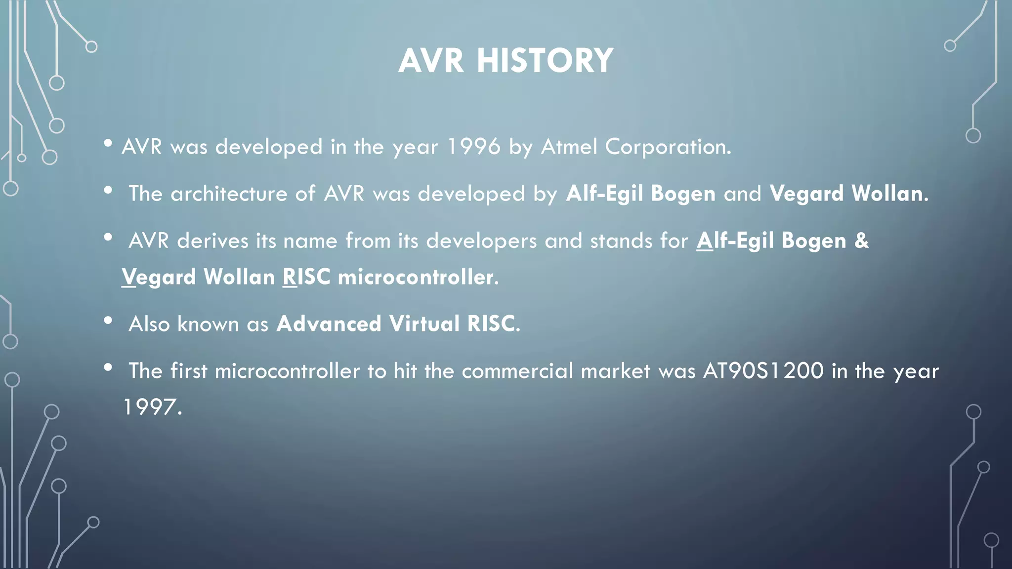 AVR HISTORY
• AVR was developed in the year 1996 by Atmel Corporation.
• The architecture of AVR was developed by Alf-Egil Bogen and Vegard Wollan.
• AVR derives its name from its developers and stands for Alf-Egil Bogen &
Vegard Wollan RISC microcontroller.
• Also known as Advanced Virtual RISC.
• The first microcontroller to hit the commercial market was AT90S1200 in the year
1997.
 