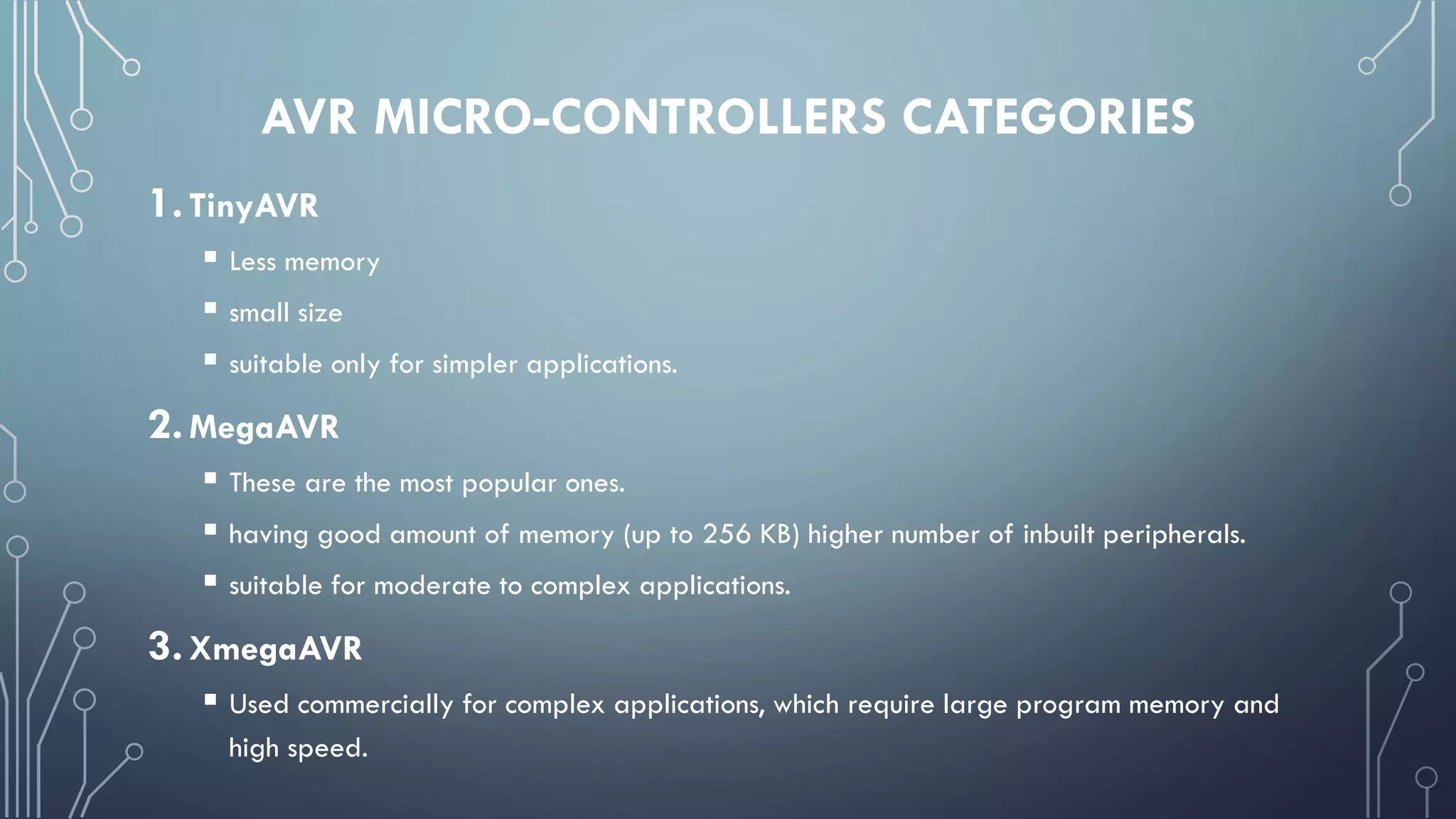 AVR MICRO-CONTROLLERS CATEGORIES
1.TinyAVR
 Less memory
 small size
 suitable only for simpler applications.
2.MegaAVR
 These are the most popular ones.
 having good amount of memory (up to 256 KB) higher number of inbuilt peripherals.
 suitable for moderate to complex applications.
3.XmegaAVR
 Used commercially for complex applications, which require large program memory and
high speed.
 