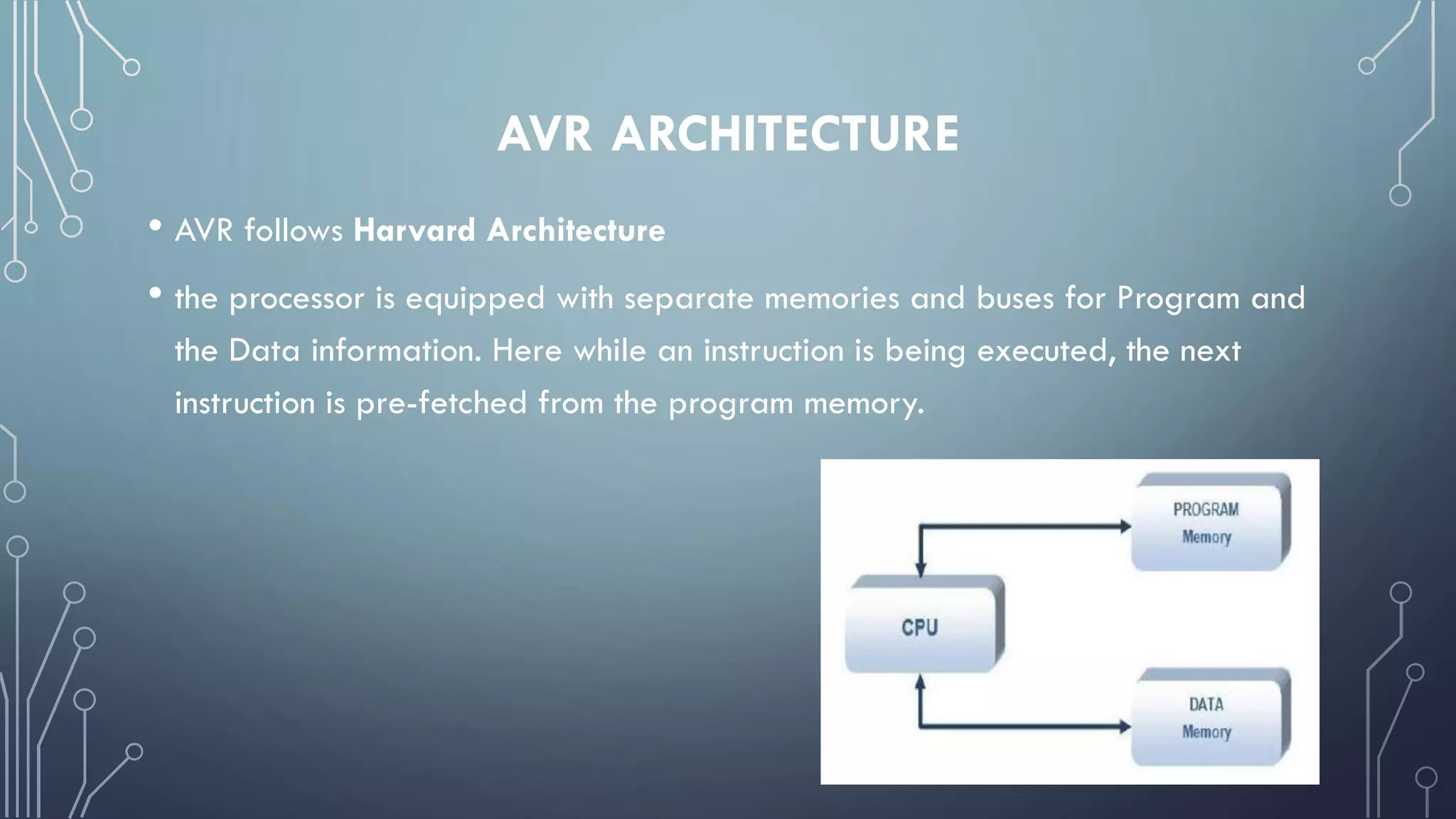 AVR ARCHITECTURE
• AVR follows Harvard Architecture
• the processor is equipped with separate memories and buses for Program and
the Data information. Here while an instruction is being executed, the next
instruction is pre-fetched from the program memory.
 