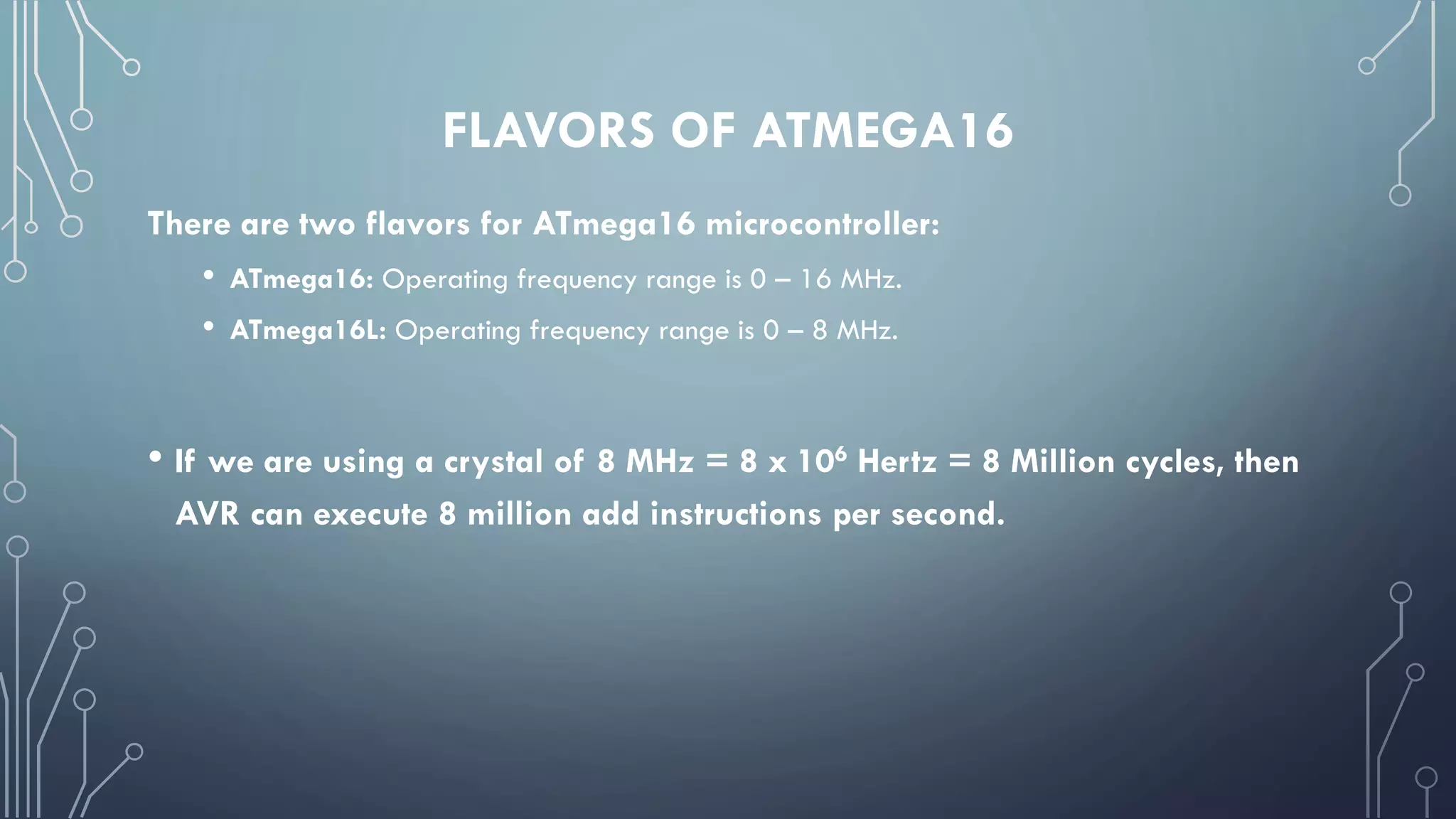FLAVORS OF ATMEGA16
There are two flavors for ATmega16 microcontroller:
• ATmega16: Operating frequency range is 0 – 16 MHz.
• ATmega16L: Operating frequency range is 0 – 8 MHz.
• If we are using a crystal of 8 MHz = 8 x 106 Hertz = 8 Million cycles, then
AVR can execute 8 million add instructions per second.
 