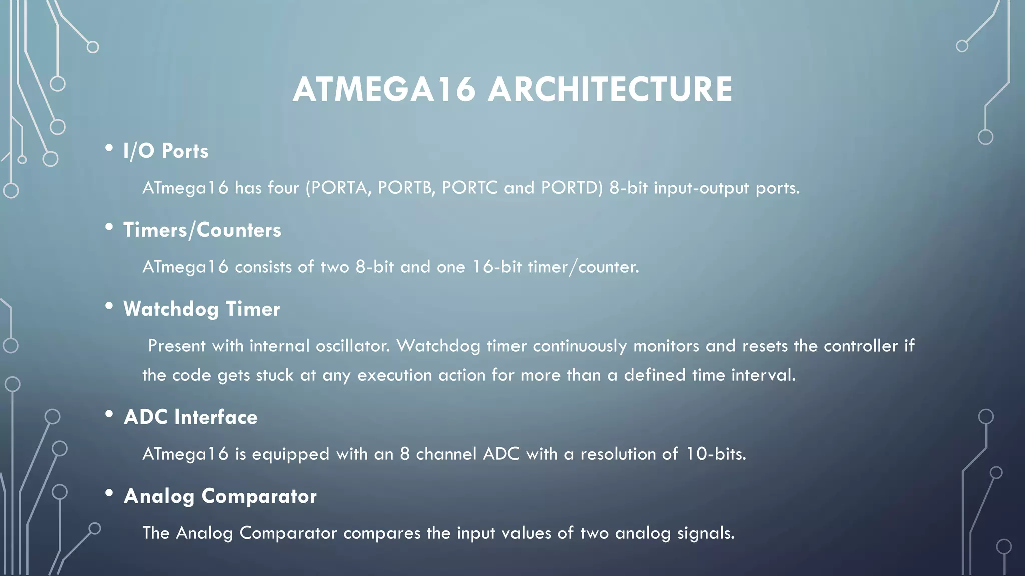 ATMEGA16 ARCHITECTURE
• I/O Ports
ATmega16 has four (PORTA, PORTB, PORTC and PORTD) 8-bit input-output ports.
• Timers/Counters
ATmega16 consists of two 8-bit and one 16-bit timer/counter.
• Watchdog Timer
Present with internal oscillator. Watchdog timer continuously monitors and resets the controller if
the code gets stuck at any execution action for more than a defined time interval.
• ADC Interface
ATmega16 is equipped with an 8 channel ADC with a resolution of 10-bits.
• Analog Comparator
The Analog Comparator compares the input values of two analog signals.
 