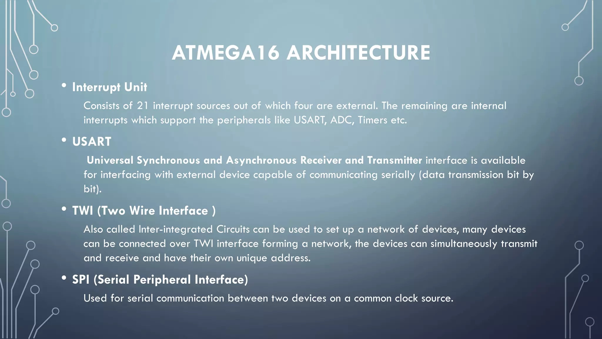 ATMEGA16 ARCHITECTURE
• Interrupt Unit
Consists of 21 interrupt sources out of which four are external. The remaining are internal
interrupts which support the peripherals like USART, ADC, Timers etc.
• USART
Universal Synchronous and Asynchronous Receiver and Transmitter interface is available
for interfacing with external device capable of communicating serially (data transmission bit by
bit).
• TWI (Two Wire Interface )
Also called Inter-integrated Circuits can be used to set up a network of devices, many devices
can be connected over TWI interface forming a network, the devices can simultaneously transmit
and receive and have their own unique address.
• SPI (Serial Peripheral Interface)
Used for serial communication between two devices on a common clock source.
 