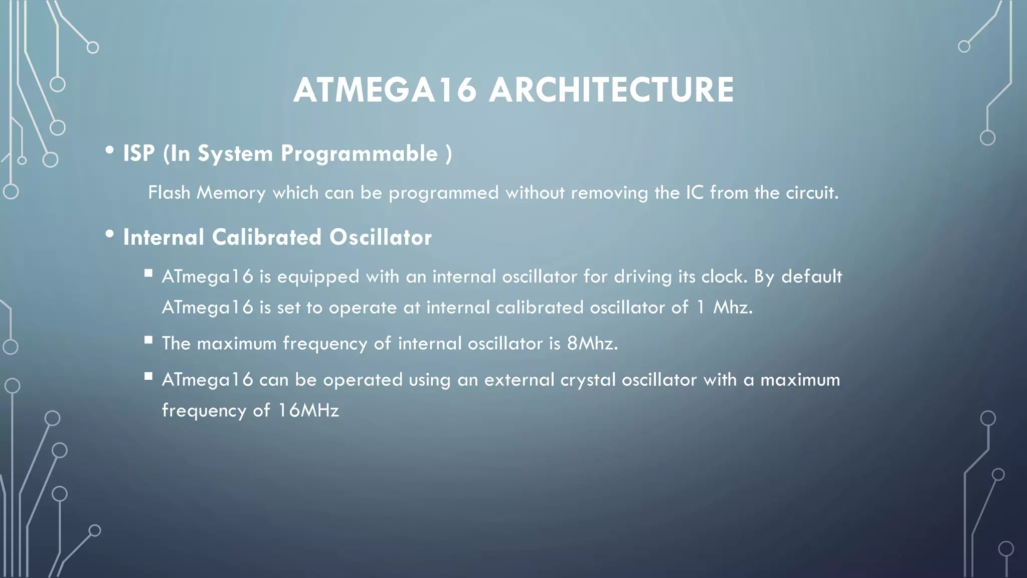 ATMEGA16 ARCHITECTURE
• ISP (In System Programmable )
Flash Memory which can be programmed without removing the IC from the circuit.
• Internal Calibrated Oscillator
 ATmega16 is equipped with an internal oscillator for driving its clock. By default
ATmega16 is set to operate at internal calibrated oscillator of 1 Mhz.
 The maximum frequency of internal oscillator is 8Mhz.
 ATmega16 can be operated using an external crystal oscillator with a maximum
frequency of 16MHz
 